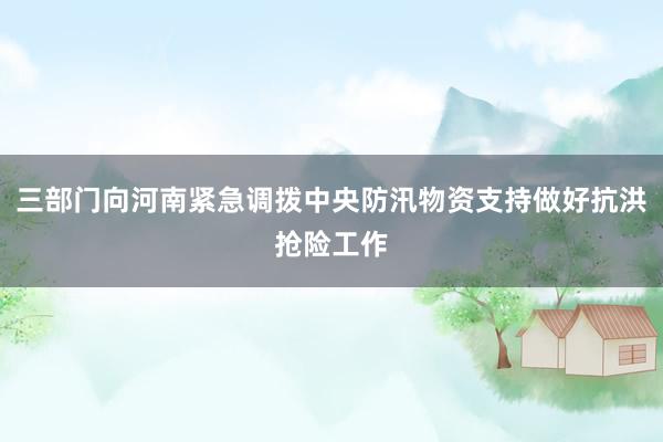 三部门向河南紧急调拨中央防汛物资支持做好抗洪抢险工作