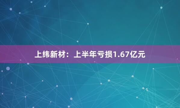上纬新材：上半年亏损1.67亿元