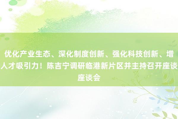 优化产业生态、深化制度创新、强化科技创新、增强人才吸引力!陈吉宁调研临港新片区并主持召开座谈会