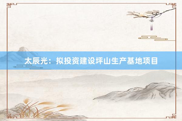 太辰光：拟投资建设坪山生产基地项目