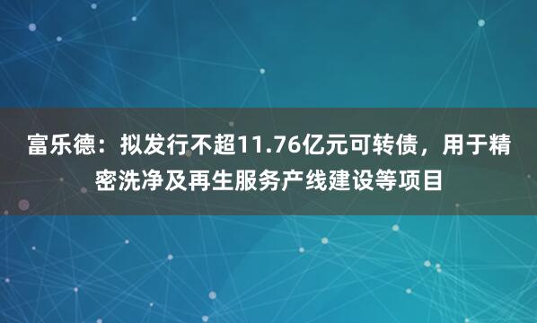 富乐德：拟发行不超11.76亿元可转债，用于精密洗净及再生服务产线建设等项目