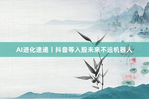 AI进化速递丨抖音等入股未来不远机器人