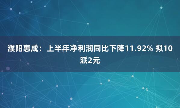 濮阳惠成：上半年净利润同比下降11.92% 拟10派2元