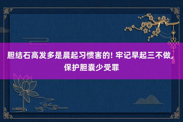 胆结石高发多是晨起习惯害的! 牢记早起三不做, 保护胆囊少受罪