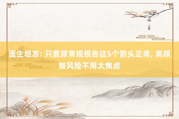 医生坦言: 只要尿常规报告这5个箭头正常, 高尿酸风险不用太焦虑