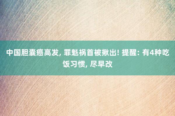 中国胆囊癌高发, 罪魁祸首被揪出! 提醒: 有4种吃饭习惯, 尽早改