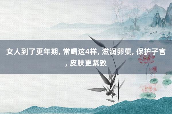 女人到了更年期, 常喝这4样, 滋润卵巢, 保护子宫, 皮肤更紧致