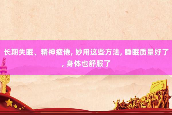 长期失眠、精神疲倦, 妙用这些方法, 睡眠质量好了, 身体也舒服了