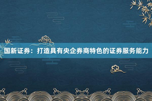 国新证券：打造具有央企券商特色的证券服务能力