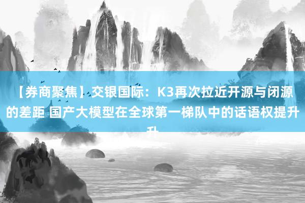 【券商聚焦】交银国际：K3再次拉近开源与闭源的差距 国产大模型在全球第一梯队中的话语权提升