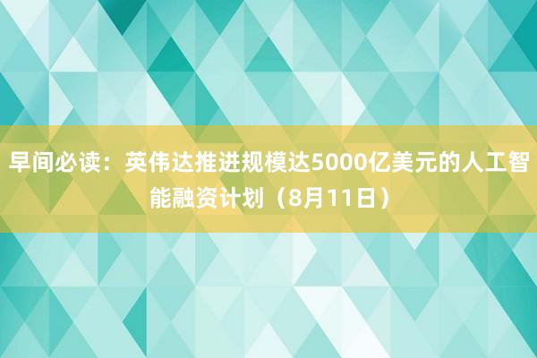 早间必读：英伟达推进规模达5000亿美元的人工智能融资计划（8月11日）