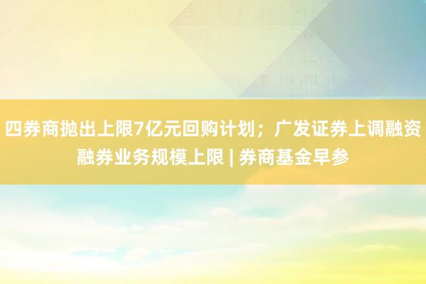 四券商抛出上限7亿元回购计划；广发证券上调融资融券业务规模上限 | 券商基金早参