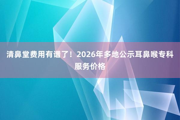 清鼻堂费用有谱了！2026年多地公示耳鼻喉专科服务价格