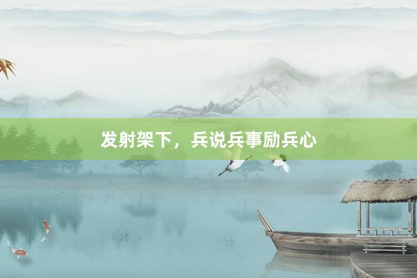 发射架下，兵说兵事励兵心