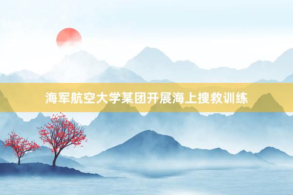 海军航空大学某团开展海上搜救训练