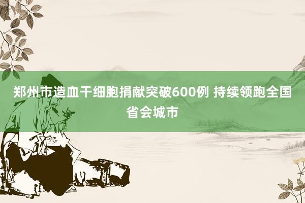 郑州市造血干细胞捐献突破600例 持续领跑全国省会城市