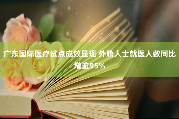 广东国际医疗试点成效显现 外籍人士就医人数同比增逾95%