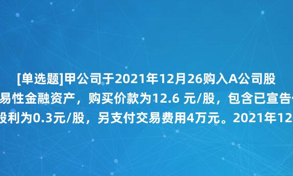 [单选题]甲公司于2021年12月26购入A公司股票1 000万股，划分为交易性金融资产，购买价款为12.6 元/股，包含已宣告但尚未发放的现金股利为0.3元/股，另支付交易费用4万元。2021年12月31日A公司股票收盘价为13.1元/股,2022年1月18日甲公司将上述股票全部出售，售价共计13144万元(含税，税率为6%)，则甲公司应确认的转让金融商品交增值税为()万元。(考点3