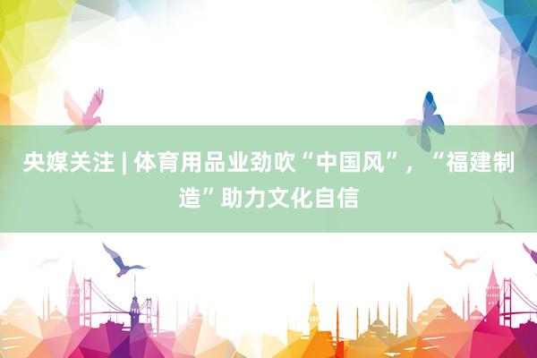 央媒关注 | 体育用品业劲吹“中国风”，“福建制造”助力文化自信