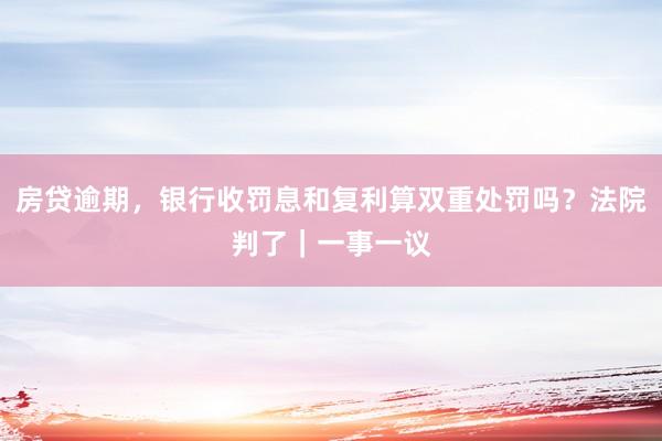 房贷逾期，银行收罚息和复利算双重处罚吗？法院判了｜一事一议