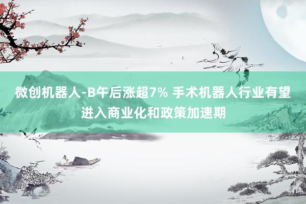 微创机器人-B午后涨超7% 手术机器人行业有望进入商业化和政策加速期