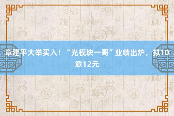 章建平大举买入!“光模块一哥”业绩出炉,拟10派12元
