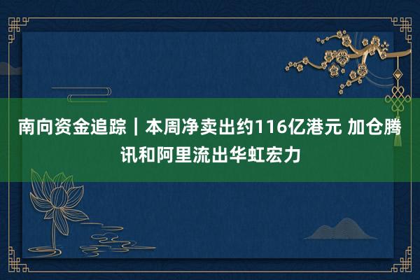 南向资金追踪｜本周净卖出约116亿港元 加仓腾讯和阿里流出华虹宏力