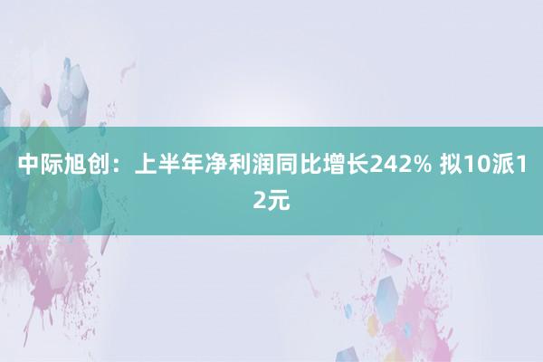 中际旭创：上半年净利润同比增长242% 拟10派12元