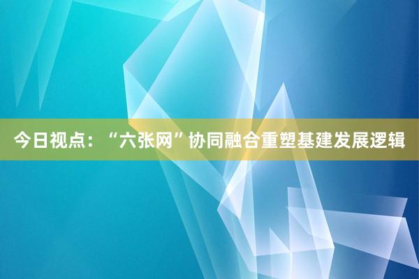 今日视点：“六张网”协同融合重塑基建发展逻辑