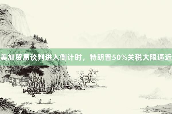 美加贸易谈判进入倒计时，特朗普50%关税大限逼近