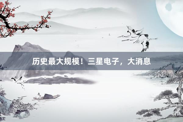 历史最大规模！三星电子，大消息