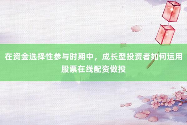 在资金选择性参与时期中，成长型投资者如何运用股票在线配资做投
