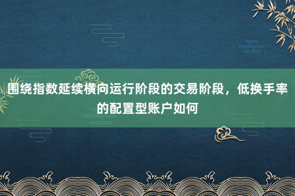 围绕指数延续横向运行阶段的交易阶段，低换手率的配置型账户如何