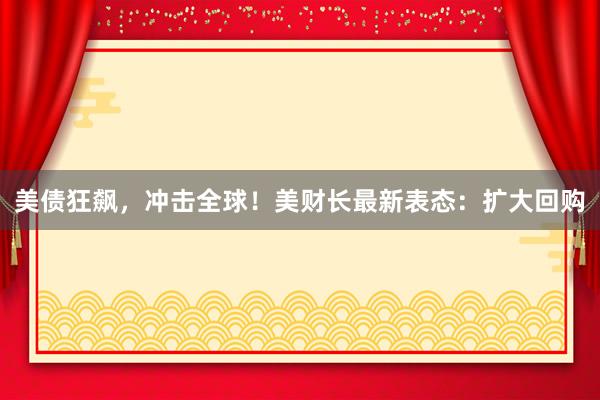 美债狂飙，冲击全球！美财长最新表态：扩大回购