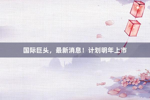 国际巨头，最新消息！计划明年上市