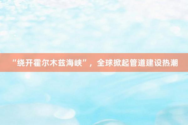 “绕开霍尔木兹海峡”，全球掀起管道建设热潮