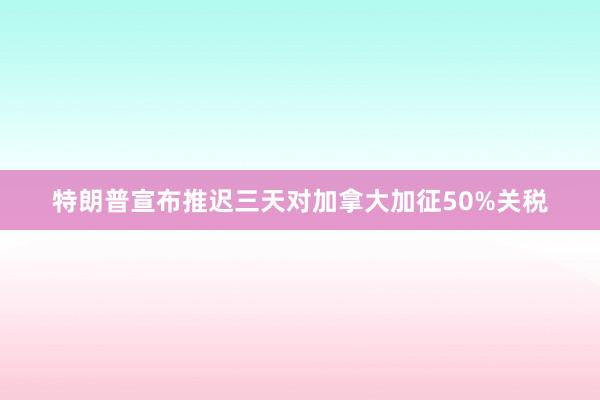 特朗普宣布推迟三天对加拿大加征50%关税