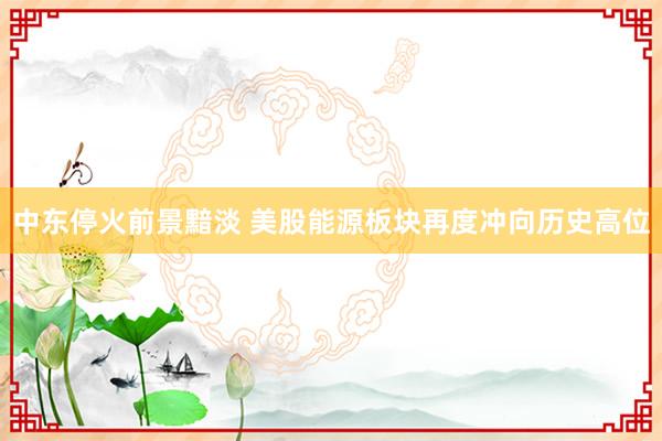 中东停火前景黯淡 美股能源板块再度冲向历史高位