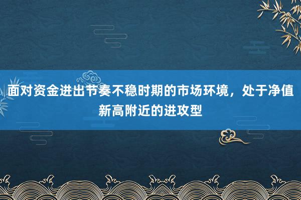 面对资金进出节奏不稳时期的市场环境，处于净值新高附近的进攻型