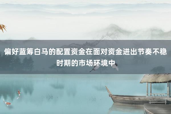 偏好蓝筹白马的配置资金在面对资金进出节奏不稳时期的市场环境中