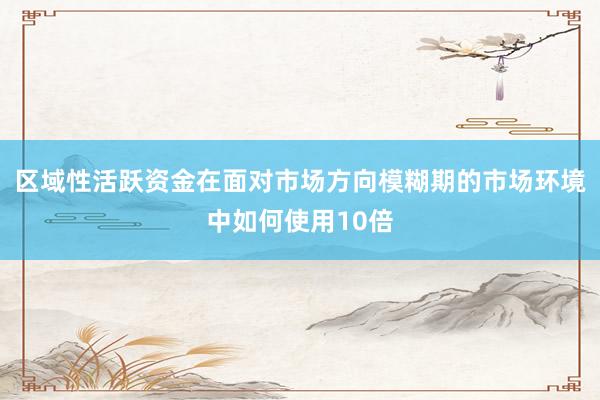 区域性活跃资金在面对市场方向模糊期的市场环境中如何使用10倍