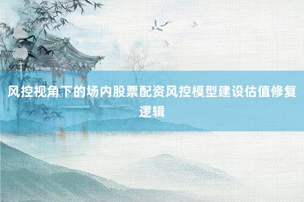 风控视角下的场内股票配资风控模型建设估值修复逻辑