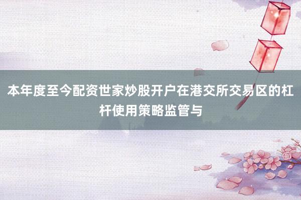 本年度至今配资世家炒股开户在港交所交易区的杠杆使用策略监管与