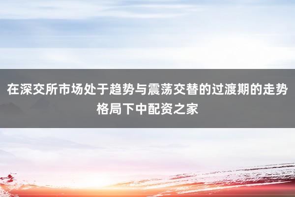 在深交所市场处于趋势与震荡交替的过渡期的走势格局下中配资之家