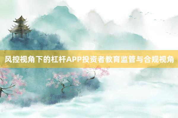 风控视角下的杠杆APP投资者教育监管与合规视角