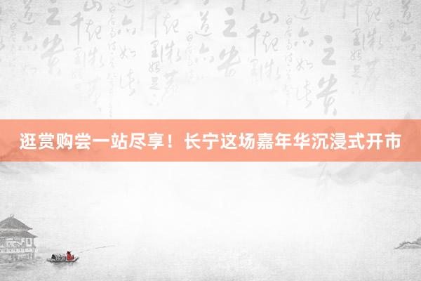 逛赏购尝一站尽享！长宁这场嘉年华沉浸式开市