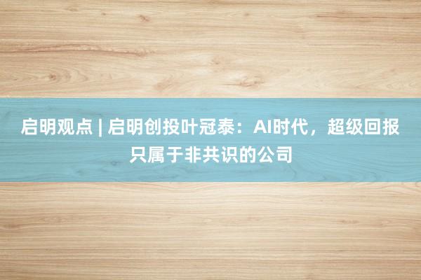 启明观点 | 启明创投叶冠泰：AI时代，超级回报只属于非共识的公司