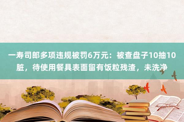 一寿司郎多项违规被罚6万元：被查盘子10抽10脏，待使用餐具表面留有饭粒残渣，未洗净