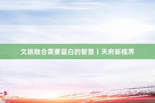 文旅融合需要留白的智慧丨天府新视界