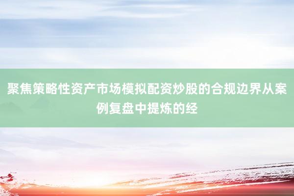聚焦策略性资产市场模拟配资炒股的合规边界从案例复盘中提炼的经
